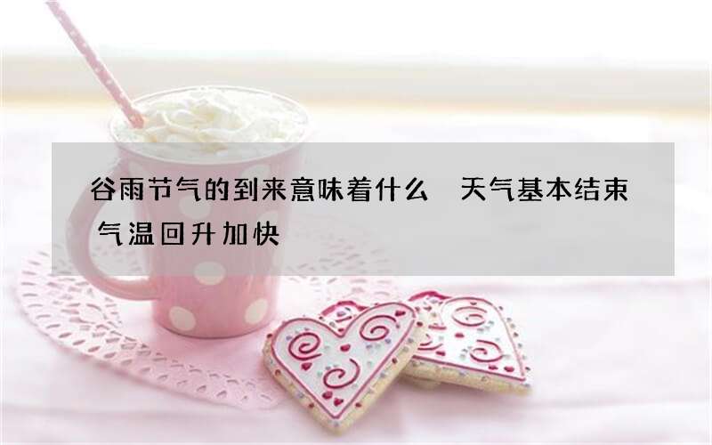 谷雨节气的到来意味着什么 天气基本结束气温回升加快